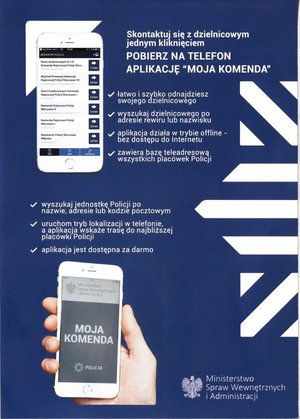 plakat
skontaktuj się z dzielnicowym za jednym kliknięciem
Pobierz na telefon aplikację &quot;Moja Komenda&quot;
 -łatwo i szybko odnajdziesz swojego dzielnicowego
-wyszukaj dzielnicowego po adresie rewiru lub nazwisku
-aplikacja działa w trybie offine bez dostępu do internetu
-zawiera bazę teleadresową wszystkich placówek Policji

-wyszukaj jednostkę Policji po nazwie, adresie lub kodzie pocztowym
-uruchom tryb lokalizacji w telefonie a aplikacja wskaże trasę do najbliższej placówki Policji
-aplikacja jest dostępna za darmo